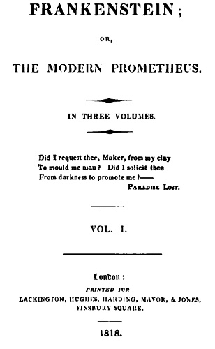 FRANKENSTEIN; OR, THE MODERN PROMETHEUS. IN THREE VOLUMES. VOL. I. London: PRINTED FOR LACKINGTON, HUGHES, HARDING, MAVOR, & JONES, FINSBURY SQUARE. Did I request thee, Maker, from my clay To mould me man? Did I solicit thee From darkness to promote me?â€”â€”Paradise Lost.